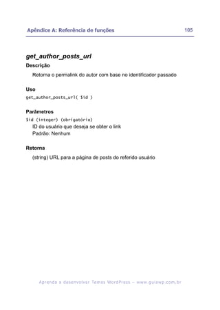 Apêndice A: Referência de funções                                                                         105




get_author_posts_url
Descrição
  Retorna o permalink do autor com base no identificador passado

Uso
get_author_posts_url( $id )


Parâmetros
$id (integer) (obrigatório)
  ID do usuário que deseja se obter o link
  Padrão: Nenhum

Retorna
  (string) URL para a página de posts do referido usuário




      A p r e n d a a d e s e nv o l v e r Te m a s Wo r d P r e s s – w w w. g u i a w p . c o m . b r
 
