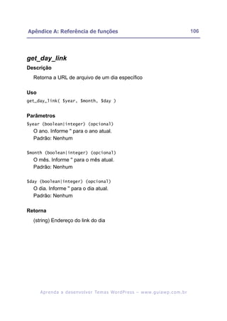 Apêndice A: Referência de funções                                                                         106




get_day_link
Descrição
  Retorna a URL de arquivo de um dia específico

Uso
get_day_link( $year, $month, $day )


Parâmetros
$year (boolean|integer) (opcional)
  O ano. Informe '' para o ano atual.
  Padrão: Nenhum

$month (boolean|integer) (opcional)
  O mês. Informe '' para o mês atual.
  Padrão: Nenhum

$day (boolean|integer) (opcional)
  O dia. Informe '' para o dia atual.
  Padrão: Nenhum

Retorna
  (string) Endereço do link do dia




      A p r e n d a a d e s e nv o l v e r Te m a s Wo r d P r e s s – w w w. g u i a w p . c o m . b r
 