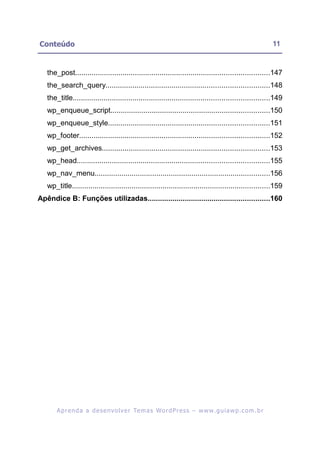Conteúdo                                                                                                   11


   the_post..............................................................................................147
   the_search_query...............................................................................148
   the_title...............................................................................................149
   wp_enqueue_script.............................................................................150
   wp_enqueue_style..............................................................................151
   wp_footer............................................................................................152
   wp_get_archives.................................................................................153
   wp_head.............................................................................................155
   wp_nav_menu.....................................................................................156
   wp_title................................................................................................159
Apêndice B: Funções utilizadas...........................................................160




       A p r e n d a a d e s e nv o l v e r Te m a s Wo r d P r e s s – w w w. g u i a w p . c o m . b r
 