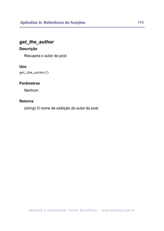 Apêndice A: Referência de funções                                                                         115




get_the_author
Descrição
  Recupera o autor do post

Uso
get_the_author()


Parâmetros
  Nenhum

Retorna
  (string) O nome de exibição do autor do post




      A p r e n d a a d e s e nv o l v e r Te m a s Wo r d P r e s s – w w w. g u i a w p . c o m . b r
 