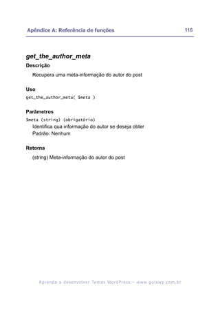 Apêndice A: Referência de funções                                                                         116




get_the_author_meta
Descrição
  Recupera uma meta-informação do autor do post

Uso
get_the_author_meta( $meta )


Parâmetros
$meta (string) (obrigatório)
  Identifica qua informação do autor se deseja obter
  Padrão: Nenhum

Retorna
  (string) Meta-informação do autor do post




      A p r e n d a a d e s e nv o l v e r Te m a s Wo r d P r e s s – w w w. g u i a w p . c o m . b r
 