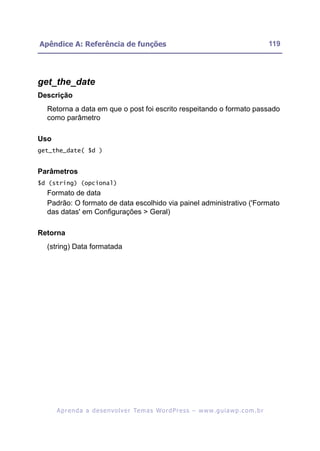 Apêndice A: Referência de funções                                                                         119




get_the_date
Descrição
  Retorna a data em que o post foi escrito respeitando o formato passado
  como parâmetro

Uso
get_the_date( $d )


Parâmetros
$d (string) (opcional)
  Formato de data
  Padrão: O formato de data escolhido via painel administrativo ('Formato
  das datas' em Configurações > Geral)

Retorna
  (string) Data formatada




      A p r e n d a a d e s e nv o l v e r Te m a s Wo r d P r e s s – w w w. g u i a w p . c o m . b r
 