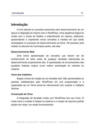 Introdução                                                                                                12




Introdução
      O livro aborda os conceitos essenciais para desenvolvimento de um
layout e integração do mesmo com o WordPress. Uma seqüência lógica foi
criada com o intuito de facilitar o entendimento do mesmo; atribuindo,
apresentando e explicando novos conceitos à medida em que serão
empregados no processo de desenvolvimento do tema. Tal processo será
tratado no decorrer de 5 principais partes, são elas:

Desenvolvimento Web
      Uma breve apresentação de conceitos que devem ser de
conhecimento do leitor antes de qualquer atividade relacionada ao
desenvolvimento propriamente dito. O aprendizado do funcionamento das
questões tratadas implica numa melhor assimilação do restante do
material.

Início dos trabalhos
      Etapas iniciais de criação de um template web. São apresentados os
padrões estabelecidos pelo WordPress em sua programação e a
capacidade de um Tema tornar-se internacional com suporte a múltiplos
idiomas.

Construção do Tema
      A integração do template criado com WordPress tem seu início. O
modo como o modelo é tratado no sistema e a criação de arquivos padrão
podem ser vistos em amplo funcionamento.




      A p r e n d a a d e s e nv o l v e r Te m a s Wo r d P r e s s – w w w. g u i a w p . c o m . b r
 
