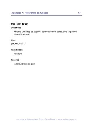 Apêndice A: Referência de funções                                                                         121




get_the_tags
Descrição
  Retorna um array de objetos, sendo cada um deles, uma tag a qual
  pertence ao post

Uso
get_the_tags()


Parâmetros
  Nenhum

Retorna
  (array) As tags do post




      A p r e n d a a d e s e nv o l v e r Te m a s Wo r d P r e s s – w w w. g u i a w p . c o m . b r
 