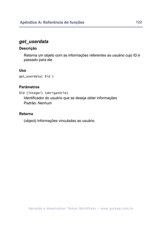 Apêndice A: Referência de funções                                                                         122




get_userdata
Descrição
  Retorna um objeto com as informações referentes ao usuário cujo ID é
  passado para ele

Uso
get_userdata( $id )


Parâmetros
$id (integer) (obrigatório)
  Identificador do usuário que se deseja obter informações
  Padrão: Nenhum

Retorna
  (object) Informações vinculadas ao usuário




      A p r e n d a a d e s e nv o l v e r Te m a s Wo r d P r e s s – w w w. g u i a w p . c o m . b r
 
