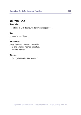 Apêndice A: Referência de funções                                                                         123




get_year_link
Descrição
  Retorna a URL de arquivo de um ano específico

Uso
get_year_link( $year )


Parâmetros
$year (boolean|integer) (opcional)
  O ano. Informe '' para o ano atual.
  Padrão: Nenhum

Retorna
  (string) Endereço do link do ano




      A p r e n d a a d e s e nv o l v e r Te m a s Wo r d P r e s s – w w w. g u i a w p . c o m . b r
 