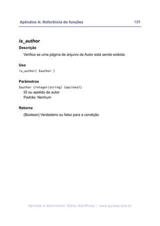 Apêndice A: Referência de funções                                                                         125




is_author
Descrição
  Verifica se uma página de arquivo de Autor está sendo exibida

Uso
is_author( $author )


Parâmetros
$author (integer|string) (opcional)
  ID ou apelido do autor
  Padrão: Nenhum

Retorna
  (Boolean) Verdadeiro ou falso para a condição




      A p r e n d a a d e s e nv o l v e r Te m a s Wo r d P r e s s – w w w. g u i a w p . c o m . b r
 