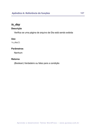 Apêndice A: Referência de funções                                                                         127




is_day
Descrição
  Verifica se uma página de arquivo de Dia está sendo exibida

Uso
is_day()


Parâmetros
  Nenhum

Retorna
  (Boolean) Verdadeiro ou falso para a condição




      A p r e n d a a d e s e nv o l v e r Te m a s Wo r d P r e s s – w w w. g u i a w p . c o m . b r
 