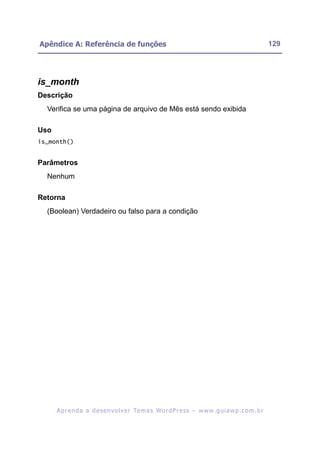 Apêndice A: Referência de funções                                                                         129




is_month
Descrição
  Verifica se uma página de arquivo de Mês está sendo exibida

Uso
is_month()


Parâmetros
  Nenhum

Retorna
  (Boolean) Verdadeiro ou falso para a condição




      A p r e n d a a d e s e nv o l v e r Te m a s Wo r d P r e s s – w w w. g u i a w p . c o m . b r
 