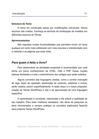 Introdução                                                                                                13



Estrutura do Tema
      O tema em construção passa por modificações estruturais. Novos
arquivos são criados. Conheça as técnicas de reutilização de modelos em
diferentes arquivos do Temas.

Aprimoramentos
      São expostas muitas funcionalidades que permitem tornar um tema
qualquer em outro mais sofisticado com mais recursos e interatividade com
o visitante e as páginas que esse visita.




Para quem é feito o livro?
      Para desenvolver as atividades propostas é recomendado que você
tenha um breve conhecimento de HTML, CSS e PHP. Essas noções
básicas facilitarão e muito o entendimento dos códigos que serão exibidos.

      Alguns conceitos das linguagens citadas, como a correta marcação
de tags, laços de repetição, declaração de variáveis, seletores e outros;
serão citados, porém superficialmente. A razão disso é o nosso próposito:
criação de Temas WordPress e não o de aprendizado de uma linguagem
específica.

      O aprendizado é constante, relacionado a ele estará a qualidade de
seu trabalho. Para obter melhores resultados, não deixe de pesquisar os
itens mencionados e sempre pratique os conceitos explorados fazendo
seus próprios Temas WordPress.




      A p r e n d a a d e s e nv o l v e r Te m a s Wo r d P r e s s – w w w. g u i a w p . c o m . b r
 