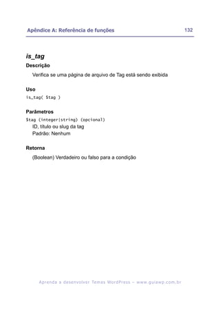 Apêndice A: Referência de funções                                                                         132




is_tag
Descrição
  Verifica se uma página de arquivo de Tag está sendo exibida

Uso
is_tag( $tag )


Parâmetros
$tag (integer|string) (opcional)
  ID, título ou slug da tag
  Padrão: Nenhum

Retorna
  (Boolean) Verdadeiro ou falso para a condição




      A p r e n d a a d e s e nv o l v e r Te m a s Wo r d P r e s s – w w w. g u i a w p . c o m . b r
 