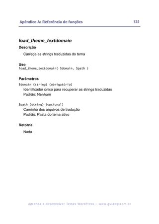 Apêndice A: Referência de funções                                                                         135




load_theme_textdomain
Descrição
  Carrega as strings traduzidas do tema

Uso
load_theme_textdomain( $domain, $path )


Parâmetros
$domain (string) (obrigatório)
  Identificador único para recuperar as strings traduzidas
  Padrão: Nenhum

$path (string) (opcional)
  Caminho dos arquivos de tradução
  Padrão: Pasta do tema ativo

Retorna
  Nada




      A p r e n d a a d e s e nv o l v e r Te m a s Wo r d P r e s s – w w w. g u i a w p . c o m . b r
 