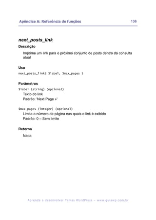 Apêndice A: Referência de funções                                                                         136




next_posts_link
Descrição
  Imprime um link para o próximo conjunto de posts dentro da consulta
  atual

Uso
next_posts_link( $label, $max_pages )


Parâmetros
$label (string) (opcional)
  Texto do link
  Padrão: 'Next Page »'

$max_pages (integer) (opcional)
  Limita o número de página nas quais o link é exibido
  Padrão: 0 – Sem limite

Retorna
  Nada




      A p r e n d a a d e s e nv o l v e r Te m a s Wo r d P r e s s – w w w. g u i a w p . c o m . b r
 