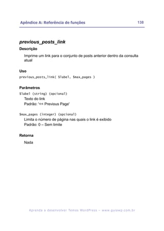 Apêndice A: Referência de funções                                                                         138




previous_posts_link
Descrição
  Imprime um link para o conjunto de posts anterior dentro da consulta
  atual

Uso
previous_posts_link( $label, $max_pages )


Parâmetros
$label (string) (opcional)
  Texto do link
  Padrão: '<< Previous Page'

$max_pages (integer) (opcional)
  Limita o número de página nas quais o link é exibido
  Padrão: 0 – Sem limite

Retorna
  Nada




      A p r e n d a a d e s e nv o l v e r Te m a s Wo r d P r e s s – w w w. g u i a w p . c o m . b r
 