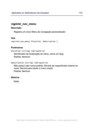 Apêndice A: Referência de funções                                                                         139




register_nav_menu
Descrição
  Registra um único Menu de navegação personalizado

Uso
register_nav_menu( $location, $description )


Parâmetros
$location (string) (obrigatório)
  Identificador de localização do menu, como um slug.
  Padrão: Nenhum

$description (string) (obrigatório)
  Não possui valor como padrão. Deverá ser especificado mesmo se
  vazio. Servirá para rotular o menu criado.
  Padrão: Nenhum

Retorna
  Nada




      A p r e n d a a d e s e nv o l v e r Te m a s Wo r d P r e s s – w w w. g u i a w p . c o m . b r
 