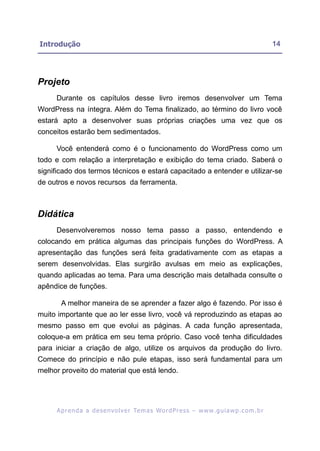 Introdução                                                                                               14




Projeto
     Durante os capítulos desse livro iremos desenvolver um Tema
WordPress na íntegra. Além do Tema finalizado, ao término do livro você
estará apto a desenvolver suas próprias criações uma vez que os
conceitos estarão bem sedimentados.

     Você entenderá como é o funcionamento do WordPress como um
todo e com relação a interpretação e exibição do tema criado. Saberá o
significado dos termos técnicos e estará capacitado a entender e utilizar-se
de outros e novos recursos da ferramenta.



Didática
     Desenvolveremos nosso tema passo a passo, entendendo e
colocando em prática algumas das principais funções do WordPress. A
apresentação das funções será feita gradativamente com as etapas a
serem desenvolvidas. Elas surgirão avulsas em meio as explicações,
quando aplicadas ao tema. Para uma descrição mais detalhada consulte o
apêndice de funções.

       A melhor maneira de se aprender a fazer algo é fazendo. Por isso é
muito importante que ao ler esse livro, você vá reproduzindo as etapas ao
mesmo passo em que evolui as páginas. A cada função apresentada,
coloque-a em prática em seu tema próprio. Caso você tenha dificuldades
para iniciar a criação de algo, utilize os arquivos da produção do livro.
Comece do princípio e não pule etapas, isso será fundamental para um
melhor proveito do material que está lendo.




     A p r e n d a a d e s e nv o l v e r Te m a s Wo r d P r e s s – w w w. g u i a w p . c o m . b r
 