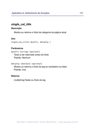 Apêndice A: Referência de funções                                                                         141




single_cat_title
Descrição
  Mostra ou retorna o título da categoria da página atual

Uso
single_cat_title( $prefix, $display )


Parâmetros
$prefix (string) (opcional)
  Texto a ser retornado antes do título
  Padrão: Nenhum

$display (boolean) (opcional)
  Mostra ou retorna o título da tag se verdadeiro ou falso
  Padrão: true

Retorna
  (null|string) Nada ou título da tag




      A p r e n d a a d e s e nv o l v e r Te m a s Wo r d P r e s s – w w w. g u i a w p . c o m . b r
 