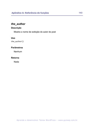 Apêndice A: Referência de funções                                                                         143




the_author
Descrição
  Mostra o nome de exibição do autor do post

Uso
the_author()


Parâmetros
  Nenhum

Retorna
  Nada




      A p r e n d a a d e s e nv o l v e r Te m a s Wo r d P r e s s – w w w. g u i a w p . c o m . b r
 