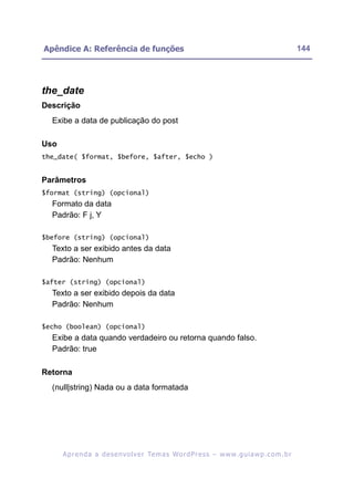 Apêndice A: Referência de funções                                                                         144




the_date
Descrição
  Exibe a data de publicação do post

Uso
the_date( $format, $before, $after, $echo )


Parâmetros
$format (string) (opcional)
  Formato da data
  Padrão: F j, Y

$before (string) (opcional)
  Texto a ser exibido antes da data
  Padrão: Nenhum

$after (string) (opcional)
  Texto a ser exibido depois da data
  Padrão: Nenhum

$echo (boolean) (opcional)
  Exibe a data quando verdadeiro ou retorna quando falso.
  Padrão: true

Retorna
  (null|string) Nada ou a data formatada




      A p r e n d a a d e s e nv o l v e r Te m a s Wo r d P r e s s – w w w. g u i a w p . c o m . b r
 
