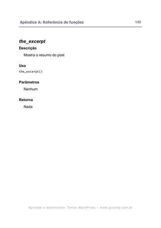 Apêndice A: Referência de funções                                                                         145




the_excerpt
Descrição
  Mostra o resumo do post

Uso
the_excerpt()


Parâmetros
  Nenhum

Retorna
  Nada




      A p r e n d a a d e s e nv o l v e r Te m a s Wo r d P r e s s – w w w. g u i a w p . c o m . b r
 