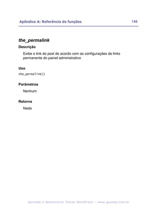 Apêndice A: Referência de funções                                                                         146




the_permalink
Descrição
  Exibe o link do post de acordo com as configurações de links
  permanente do painel administrativo

Uso
the_permalink()


Parâmetros
  Nenhum

Retorna
  Nada




      A p r e n d a a d e s e nv o l v e r Te m a s Wo r d P r e s s – w w w. g u i a w p . c o m . b r
 