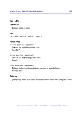 Apêndice A: Referência de funções                                                                         149




the_title
Descrição
  Exibe o título do post

Uso
the_title( $before, $after, $echo )


Parâmetros
$before (string) (opcional)
  Texto a ser exibido antes do título
  Padrão: ''

$after (string) (opcional)
  Texto a ser exibido depois do títuo
  Padrão: ''

$echo (boolean) (opcional)
  Exibe o título quando verdadeiro ou retorna quando falso.
  Padrão: true

Retorna
  (null|string) Nada ou o título de acordo com o valor passado para $echo




      A p r e n d a a d e s e nv o l v e r Te m a s Wo r d P r e s s – w w w. g u i a w p . c o m . b r
 
