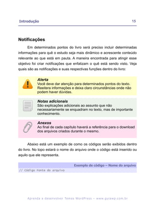 Introdução                                                                                               15




Notificações
     Em determinados pontos do livro será preciso incluir determinadas
informações para quê o estudo seja mais dinâmico e acrescente conteúdo
relevante ao que está em pauta. A maneira encontrada para atingir esse
objetivo foi criar notificações que enfatizam o quê está sendo visto. Veja
quais são as notificações e suas respectivas funções dentro do livro:


              Alerta
              Você deve dar atenção para determinados pontos do texto.
              Reeitera informações e deixa claro circunstâncias onde não
              podem haver dúvidas.

              Notas adicionais
              São explicações adicionais ao assunto que não
              necessariamente se enquadram no texto, mas de importante
              conhecimento.

              Anexos
              Ao final de cada capítulo haverá a referência para o download
              dos arquivos criados durante o mesmo.


     Abaixo está um exemplo de como os códigos serão exibidos dentro
do livro. No topo estará o nome do arquivo onde o código está inserido ou
aquilo que ele representa.

                                                  Exemplo de código – Nome do arquivo
// Código Fonte do arquivo




     A p r e n d a a d e s e nv o l v e r Te m a s Wo r d P r e s s – w w w. g u i a w p . c o m . b r
 