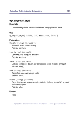 Apêndice A: Referência de funções                                                                         151




wp_enqueue_style
Descrição
  Um modo seguro de se adicionar estilos nas páginas do tema

Uso
wp_enqueue_style( $handle, $src, $deps, $ver, $media )

Parâmetros
$handle (string) (obrigatório)
  Nome do estilo, como um slug.
  Padrão: Nenhum

$src (string) (opcional)
  Caminho para o arquivo do estilo
  Padrão: Nenhum

$deps (array) (opcional)
  Lista de estilos que devem ser carregados antes do estilo principal
  Padrão: array()

$ver (string) (opcional)
  Especifica qual a versão do estilo
  Padrão: false

$media (string) (opcional)
  Especifica os meios para o qual o estilo foi definido, como 'all', 'screen',
  'handheld' e 'print
  Padrão: false

Retorna
  Nada



      A p r e n d a a d e s e nv o l v e r Te m a s Wo r d P r e s s – w w w. g u i a w p . c o m . b r
 