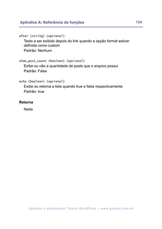 Apêndice A: Referência de funções                                                                        154


after (string) (opcional)
  Texto a ser exibido depois do link quando a opção format estiver
  definida como custom
  Padrão: Nenhum

show_post_count (boolean) (opcional)
  Exibe ou não a quantidade de posts que o arquivo possui
  Padrão: False

echo (boolean) (opcional)
  Exibe ou retorna a lista quando true e false respectivamente
  Padrão: true

Retorna
  Nada




     A p r e n d a a d e s e nv o l v e r Te m a s Wo r d P r e s s – w w w. g u i a w p . c o m . b r
 