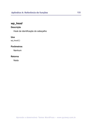 Apêndice A: Referência de funções                                                                         155




wp_head
Descrição
  Hook de identificação do cabeçalho

Uso
wp_head()


Parâmetros
  Nenhum

Retorna
  Nada




      A p r e n d a a d e s e nv o l v e r Te m a s Wo r d P r e s s – w w w. g u i a w p . c o m . b r
 