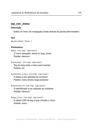 Apêndice A: Referência de funções                                                                         156




wp_nav_menu
Descrição
  Exibe um menu de navegação criado através do painel adminisrtativo

Uso
wp_nav_menu( $args )


Parâmetros
$menu (string) (opcional)
  O menu desejado; aceita id, slug, name
  Padrão: Nenhum

$container (string) (opcional)
  Tag de blog onde o menu será inserido
  Padrão: div

$container_class (string) (opcional)
  A classe a ser aplicada ao container
  Padrão: menu-{menu slug}-container

$container_id (string) (opcional)
  O identificador a ser aplicado ao container
  Padrão: Nenhum

$menu_class (string) (opcional)
  A classe CSS da tag ul que compõe o menu
  Padrão: menu




      A p r e n d a a d e s e nv o l v e r Te m a s Wo r d P r e s s – w w w. g u i a w p . c o m . b r
 