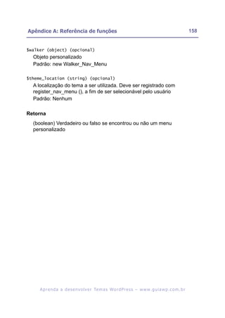 Apêndice A: Referência de funções                                                                        158


$walker (object) (opcional)
  Objeto personalizado
  Padrão: new Walker_Nav_Menu

$theme_location (string) (opcional)
  A localização do tema a ser utilizada. Deve ser registrado com
  register_nav_menu (), a fim de ser selecionável pelo usuário
  Padrão: Nenhum

Retorna
  (boolean) Verdadeiro ou falso se encontrou ou não um menu
  personalizado




     A p r e n d a a d e s e nv o l v e r Te m a s Wo r d P r e s s – w w w. g u i a w p . c o m . b r
 