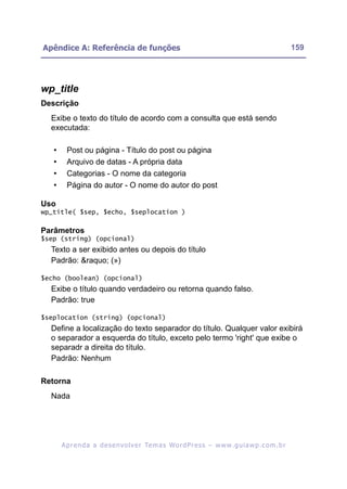 Apêndice A: Referência de funções                                                                          159




wp_title
Descrição
  Exibe o texto do título de acordo com a consulta que está sendo
  executada:

   •     Post ou página - Título do post ou página
   •     Arquivo de datas - A própria data
   •     Categorias - O nome da categoria
   •     Página do autor - O nome do autor do post

Uso
wp_title( $sep, $echo, $seplocation )

Parâmetros
$sep (string) (opcional)
  Texto a ser exibido antes ou depois do título
  Padrão: &raquo; (»)

$echo (boolean) (opcional)
  Exibe o título quando verdadeiro ou retorna quando falso.
  Padrão: true

$seplocation (string) (opcional)
  Define a localização do texto separador do título. Qualquer valor exibirá
  o separador a esquerda do título, exceto pelo termo 'right' que exibe o
  separadr a direita do título.
  Padrão: Nenhum

Retorna
  Nada




       A p r e n d a a d e s e nv o l v e r Te m a s Wo r d P r e s s – w w w. g u i a w p . c o m . b r
 
