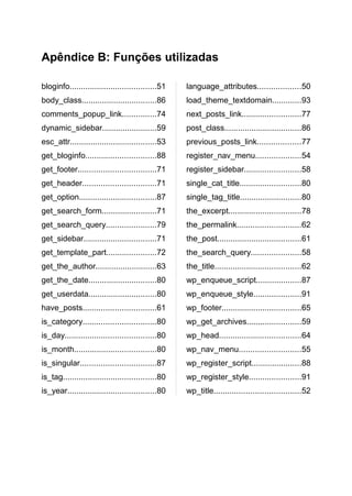 Apêndice B: Funções utilizadas

bloginfo......................................51    language_attributes...................50
body_class.................................86       load_theme_textdomain.............93
comments_popup_link...............74                next_posts_link..........................77
dynamic_sidebar........................59           post_class..................................86
esc_attr......................................53    previous_posts_link...................77
get_bloginfo...............................88       register_nav_menu....................54
get_footer..................................71      register_sidebar.........................58
get_header................................71        single_cat_title...........................80
get_option..................................87      single_tag_title...........................80
get_search_form........................71           the_excerpt................................78
get_search_query......................79            the_permalink............................62
get_sidebar................................71       the_post.....................................61
get_template_part......................72           the_search_query......................58
get_the_author...........................63         the_title......................................62
get_the_date..............................80        wp_enqueue_script....................87
get_userdata..............................80        wp_enqueue_style.....................91
have_posts................................61        wp_footer...................................65
is_category................................80       wp_get_archives........................59
is_day........................................80    wp_head....................................64
is_month....................................80      wp_nav_menu...........................55
is_singular.................................87      wp_register_script......................88
is_tag.........................................80   wp_register_style.......................91
is_year.......................................80    wp_title......................................52
 