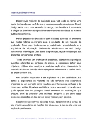 Desenvolvimento Web                                                                                       18


     Desenvolver material de qualidade para web pode se tornar uma
tarefa fácil desde que você domine o espaço que pretende adentrar. O web
design existe como uma extensão do design, cuja finalidade é justamente
a criação de elementos que possam trazer melhores resultados ao material
publicado na internet.

     Para o processo de criação ser bem realizado é preciso ter em mente
que muitos fatores convergem para a produção de um material de
qualidade. Entre eles destacam-se a usabilidade, acessibilidade e a
arquitetura da informação diretamente relacionadas ao web design
transmitindo informações úteis sobre diagramação, layout e disposição dos
diferentes componentes em tela.

     Tendo em mãos um briefing bem elaborado, abordando as principais
questões referentes ao conteúdo do projeto, é necessário definir seus
objetivos, público alvo, serviços e produtos explorados, diferenciais de
mercado e todas as características que possam determinar o melhor modo
de expor tudo em tela.

     Um conceito importante a ser explorado é o de usabilidade. Ela
define a experiência do visitante no site tornando sua experiência
prazerosa ou um tormento como resultado de informações confusas e de
becos sem saídas. Uma boa usabilidade mostra ao usuário onde ele está,
quais opções tem de proseguir, como encontrar as informações que
procura, além de propiciar uma interface amigável a ele onde todos
elementos dispostos em tela devem existir mediante um objetivo.

     Sabendo seus objetivos, traçando metas, aplicando bem o layout ao
seu projeto; respeitando as funções dos elementos; já traz ao site uma boa
aspiração profissional.



      A p r e n d a a d e s e nv o l v e r Te m a s Wo r d P r e s s – w w w. g u i a w p . c o m . b r
 