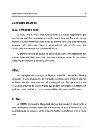 Desenvolvimento Web                                                                                         19



Conceitos básicos

W3C e Padrões web
        A W3C (World Wide Web Consortium) é o órgão responsável por
recomendar padrões de desenvolvimento para a internet. Por meio destes
padrões se pode classificar: web sites de acordo com suas características
técnicas, indo além do visual e; navegadores, de acordo com sua
capacidade em atender aos padrões definidos.

        O grande objetivo de seguir os padrões do W3C é de possibilitar que
a informação veiculada pelo site permaneça independente do dispositivo
utilizado pelo visitante e que seja acessível.



HTML
        A Linguagem de Marcação de Hipertexto (HTML - HyperText Markup
Language) é uma linguagem de marcação utilizada para produzir páginas
na Web que são interpretadas pelos navegadores. Os documentos em
HTML são arquivos de texto simples que podem ser criados e editados em
qualquer editor de textos comum, como o Bloco de Notas do Windows.



XHTML
        A XHTML (Extensible Hypertext Markup Language) é atualmente a
base do Desenvolvimento Web. Ela é a estrutura de toda a informação que
é apresentada na Internet, como imagens, textos, formulários, links e muito
mais.




        A p r e n d a a d e s e nv o l v e r Te m a s Wo r d P r e s s – w w w. g u i a w p . c o m . b r
 