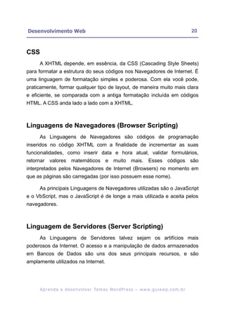 Desenvolvimento Web                                                                                       20



CSS
     A XHTML depende, em essência, da CSS (Cascading Style Sheets)
para formatar a estrutura do seus códigos nos Navegadores de Internet. É
uma linguagem de formatação simples e poderosa. Com ela você pode,
praticamente, formar qualquer tipo de layout, de maneira muito mais clara
e eficiente, se comparada com a antiga formatação incluída em códigos
HTML. A CSS anda lado a lado com a XHTML.



Linguagens de Navegadores (Browser Scripting)
     As Linguagens de Navegadores são códigos de programação
inseridos no código XHTML com a finalidade de incrementar as suas
funcionalidades, como inserir data e hora atual, validar formulários,
retornar valores          matemáticos e muito mais. Esses códigos são
interpretados pelos Navegadores de Internet (Browsers) no momento em
que as páginas são carregadas (por isso possuem esse nome).

     As principais Linguagens de Navegadores utilizadas são o JavaScript
e o VbScript, mas o JavaScript é de longe a mais utilizada e aceita pelos
navegadores.



Linguagem de Servidores (Server Scripting)
     As Linguagens de Servidores talvez sejam os artifícios mais
poderosos da Internet. O acesso e a manipulação de dados armazenados
em Bancos de Dados são uns dos seus principais recursos, e são
amplamente utilizados na Internet.




      A p r e n d a a d e s e nv o l v e r Te m a s Wo r d P r e s s – w w w. g u i a w p . c o m . b r
 