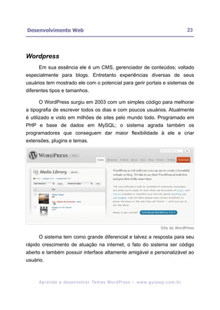 Desenvolvimento Web                                                                                      23




Wordpress
     Em sua essência ele é um CMS, gerenciador de conteúdos; voltado
especialmente para blogs. Entretanto experiências diversas de seus
usuários tem mostrado ele com o potencial para gerir portais e sistemas de
diferentes tipos e tamanhos.

     O WordPress surgiu em 2003 com um simples código para melhorar
a tipografia de escrever todos os dias e com poucos usuários. Atualmente
é utilizado e visto em milhões de sites pelo mundo todo. Programado em
PHP e base de dados em MySQL; o sistema agrada também os
programadores que conseguem dar maior flexibilidade à ele e criar
extensões, plugins e temas.




                                                                                        Site do WordPress

     O sistema tem como grande diferencial e talvez a resposta para seu
rápido crescimento de atuação na internet, o fato do sistema ser código
aberto e também possuir interface altamente amigável e personalizável ao
usuário.



     A p r e n d a a d e s e nv o l v e r Te m a s Wo r d P r e s s – w w w. g u i a w p . c o m . b r
 