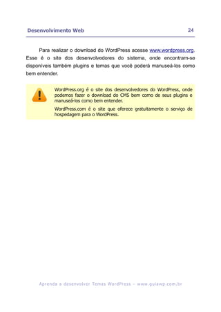 Desenvolvimento Web                                                                                      24


     Para realizar o download do WordPress acesse www.wordpress.org.
Esse é o site dos desenvolvedores do sistema, onde encontram-se
disponíveis também plugins e temas que você poderá manuseá-los como
bem entender.


               WordPress.org é o site dos desenvolvedores do WordPress, onde
               podemos fazer o download do CMS bem como de seus plugins e
               manuseá-los como bem entender.
               WordPress.com é o site que oferece gratuitamente o serviço de
               hospedagem para o WordPress.




     A p r e n d a a d e s e nv o l v e r Te m a s Wo r d P r e s s – w w w. g u i a w p . c o m . b r
 