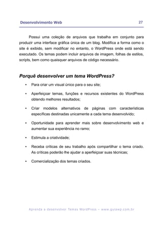 Desenvolvimento Web                                                                                        27


       Possui uma coleção de arquivos que trabalha em conjunto para
produzir uma interface gráfica única de um blog. Modifica a forma como o
site é exibido, sem modificar no entanto, o WordPress onde está sendo
executado. Os temas podem incluir arquivos de imagem, folhas de estilos,
scripts, bem como quaisquer arquivos de código necessário.



Porquê desenvolver um tema WordPress?
   •     Para criar um visual único para o seu site;

   •     Aperfeiçoar temas, funções e recursos existentes do WordPress
         obtendo melhores resultados;

   •     Criar      modelos         alternativos         de      páginas        com       características
         específicas destinadas unicamente a cada tema desenvolvido;

   •     Oportunidade para aprender mais sobre desenvolvimento web e
         aumentar sua experiência no ramo;

   •     Estimula a criatividade;

   •     Receba críticas de seu trabalho após compartilhar o tema criado.
         As críticas poderão lhe ajudar a aperfeiçoar suas técnicas;

   •     Comercialização dos temas criados.




       A p r e n d a a d e s e nv o l v e r Te m a s Wo r d P r e s s – w w w. g u i a w p . c o m . b r
 