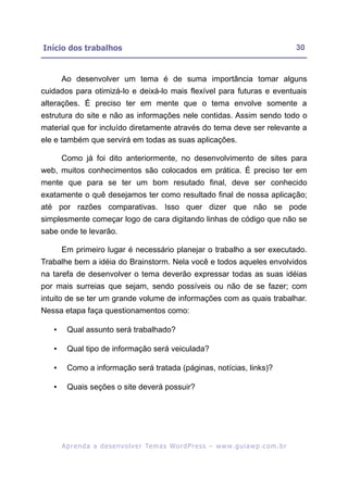 Início dos trabalhos                                                                                       30


       Ao desenvolver um tema é de suma importância tomar alguns
cuidados para otimizá-lo e deixá-lo mais flexível para futuras e eventuais
alterações. É preciso ter em mente que o tema envolve somente a
estrutura do site e não as informações nele contidas. Assim sendo todo o
material que for incluído diretamente através do tema deve ser relevante a
ele e também que servirá em todas as suas aplicações.

       Como já foi dito anteriormente, no desenvolvimento de sites para
web, muitos conhecimentos são colocados em prática. É preciso ter em
mente que para se ter um bom resutado final, deve ser conhecido
exatamente o quê desejamos ter como resultado final de nossa aplicação;
até por razões comparativas. Isso quer dizer que não se pode
simplesmente começar logo de cara digitando linhas de código que não se
sabe onde te levarão.

       Em primeiro lugar é necessário planejar o trabalho a ser executado.
Trabalhe bem a idéia do Brainstorm. Nela você e todos aqueles envolvidos
na tarefa de desenvolver o tema deverão expressar todas as suas idéias
por mais surreias que sejam, sendo possíveis ou não de se fazer; com
intuito de se ter um grande volume de informações com as quais trabalhar.
Nessa etapa faça questionamentos como:

   •     Qual assunto será trabalhado?

   •     Qual tipo de informação será veiculada?

   •     Como a informação será tratada (páginas, notícias, links)?

   •     Quais seções o site deverá possuir?




       A p r e n d a a d e s e nv o l v e r Te m a s Wo r d P r e s s – w w w. g u i a w p . c o m . b r
 