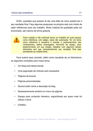 Início dos trabalhos                                                                                       31


       Enfim, questões que possam te dar uma idéia de como poderá ser o
seu resultado final. Faça algumas pesquisas na prórpria web com intuito de
obter referências para seu trabalho. Muito material de qualidade pode ser
encontrado, até mesmo de forma gratuita.


                 Tome cuidado e não confunda tomar um trabalho de outra pessoa
                 como referência; com plágio, cópia não autorizada. Ter um tema
                 como referência é acessá-lo e estudar o posicionamento dos
                 componentes, estilos empregados, harmonia do design; para
                 posteriormente em sua criação, trabalhar com algum(s) desses
                 elementos sem que necessariamente seu resultado final seja
                 semelhante ao modelo fonte.


       Para ilustrar esse conceito, defini como resultado de um Brainstorm,
as seguintes condições para nosso tema:

   •     Um blog será desenvolvido

   •     Uma paginação de notícias será necessária

   •     Páginas de buscas

   •     Páginas personalizadas

   •     Deverá exibir nome e descrição do blog

   •     Necessariamente existirá um menu de páginas

   •     Espaço para conteúdo interativo, especificado por quem mais for
         utilizar o tema

   •     Créditos




       A p r e n d a a d e s e nv o l v e r Te m a s Wo r d P r e s s – w w w. g u i a w p . c o m . b r
 