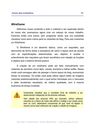 Início dos trabalhos                                                                                      32




Wireframe
      Definimos nosso conteúdo e todo o material a ser explorado dentro
do nosso site, precisamos agora criar um esboço do nosso trabalho.
Faremos então uma prévia, sem programar ainda, que nos possibilite
visualizar como será o tema para os visitantes do blog. Para isso criaremos
um Wireframe.

      O Wireframe é um desenho básico, como um esqueleto, que
demonstra de forma direta a arquitetura de como o layout será de acordo
com    as     especificações            determinadas;            seu      objetivo        é    auxiliar    o
entendimento dos requisitos que foram escolhidos com relação as funções
e objetos que o sistema deverá possuir.

      A criação de um wireframe pode ser feita manualmente com
materiais de escritório como lápis, caneta, borracha e folhas sulfite. Desse
modo você consegue além de planejar o futuro layout do blog, economizar
tempo no processo. Ou então você pode utilizar algum editor de imagens
(vetoriais preferencialmente) com o qual tenha intimidade com o manuseio
e obter excelentes resultados, de melhor qualidade, com a mesma
economia de tempo investido.


                Importante ressaltar que o resultado final do trabalho a ser
                desenvolvido independe da ferramente utilizada.
                Para edição dos arquivos PHP, por exemplo, utilizar editores
                robustos ou o bloco de notas não define o código a ser criado como
                bom ou ruim, dependerá unicamente do que você irá digitar. O
                mesmo serve para softwares de criação e edição de imagens.




      A p r e n d a a d e s e nv o l v e r Te m a s Wo r d P r e s s – w w w. g u i a w p . c o m . b r
 