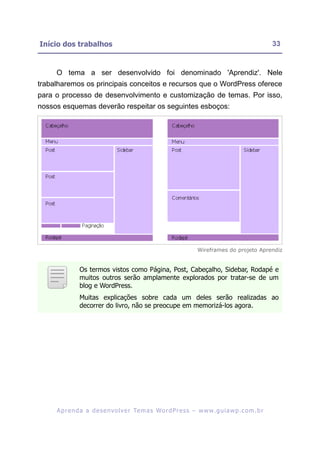 Início dos trabalhos                                                                                     33


     O tema a ser desenvolvido foi denominado 'Aprendiz'. Nele
trabalharemos os principais conceitos e recursos que o WordPress oferece
para o processo de desenvolvimento e customização de temas. Por isso,
nossos esquemas deverão respeitar os seguintes esboços:




                                                                       Wireframes do projeto Aprendiz


               Os termos vistos como Página, Post, Cabeçalho, Sidebar, Rodapé e
               muitos outros serão amplamente explorados por tratar-se de um
               blog e WordPress.
               Muitas explicações sobre cada um deles serão realizadas ao
               decorrer do livro, não se preocupe em memorizá-los agora.




     A p r e n d a a d e s e nv o l v e r Te m a s Wo r d P r e s s – w w w. g u i a w p . c o m . b r
 