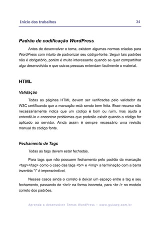 Início dos trabalhos                                                                                      34




Padrão de codificação WordPress
      Antes de desenvolver o tema, existem algumas normas criadas para
WordPress com intuito de padronizar seu código-fonte. Seguir tais padrões
não é obrigatório, porém é muito interessante quando se quer compartilhar
algo desenvolvido e que outras pessoas entendam facilmente o material.



HTML

Validação
      Todas as páginas HTML devem ser verificadas pelo validador da
W3C certificando que a marcação está sendo bem feita. Esse recurso não
necessariamente indica que um código é bom ou ruim, mas ajuda a
entendê-lo e encontrar problemas que poderão existir quando o código for
aplicado ao servidor. Ainda assim é sempre necessário uma revisão
manual do código fonte.



Fechamento de Tags
      Todas as tags devem estar fechadas.

      Para tags que não possuem fechamento pelo padrão da marcação
<tag></tag> como o caso das tags <br> e <img> a terminação com a barra
invertida "/" é imprescindível.

      Nesses casos ainda o correto é deixar um espaço entre a tag e seu
fechamento, passando de <br/> na forma incorreta, para <br /> no modelo
correto dos padrões.


      A p r e n d a a d e s e nv o l v e r Te m a s Wo r d P r e s s – w w w. g u i a w p . c o m . b r
 
