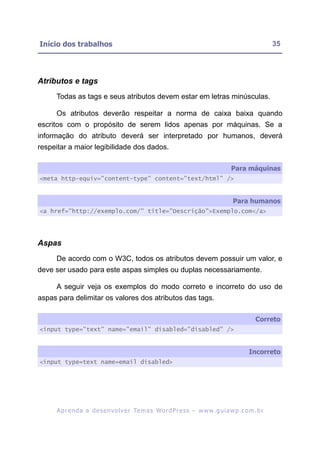 Início dos trabalhos                                                                                     35




Atributos e tags
     Todas as tags e seus atributos devem estar em letras minúsculas.

     Os atributos deverão respeitar a norma de caixa baixa quando
escritos com o propósito de serem lidos apenas por máquinas. Se a
informação do atributo deverá ser interpretado por humanos, deverá
respeitar a maior legibilidade dos dados.

                                                                                      Para máquinas
<meta http-equiv="content-type" content="text/html" />


                                                                                       Para humanos
<a href="http://exemplo.com/" title="Descrição">Exemplo.com</a>




Aspas
     De acordo com o W3C, todos os atributos devem possuir um valor, e
deve ser usado para este aspas simples ou duplas necessariamente.

     A seguir veja os exemplos do modo correto e incorreto do uso de
aspas para delimitar os valores dos atributos das tags.

                                                                                                  Correto
<input type="text" name="email" disabled="disabled" />


                                                                                               Incorreto
<input type=text name=email disabled>




     A p r e n d a a d e s e nv o l v e r Te m a s Wo r d P r e s s – w w w. g u i a w p . c o m . b r
 