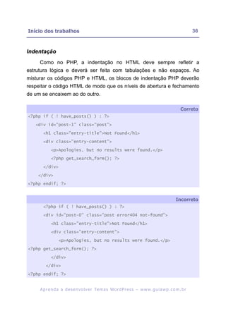 Início dos trabalhos                                                                                     36



Indentação
     Como no PHP, a indentação no HTML deve sempre refletir a
estrutura lógica e deverá ser feita com tabulações e não espaços. Ao
misturar os códigos PHP e HTML, os blocos de indentação PHP deverão
respeitar o código HTML de modo que os níveis de abertura e fechamento
de um se encaixem ao do outro.

                                                                                                  Correto
<?php if ( ! have_posts() ) : ?>

   <div id="post-1" class="post">

       <h1 class="entry-title">Not Found</h1>

       <div class="entry-content">

            <p>Apologies, but no results were found.</p>

            <?php get_search_form(); ?>

       </div>

    </div>

<?php endif; ?>


                                                                                               Incorreto
       <?php if ( ! have_posts() ) : ?>

       <div id="post-0" class="post error404 not-found">

            <h1 class="entry-title">Not Found</h1>

            <div class="entry-content">

                 <p>Apologies, but no results were found.</p>

<?php get_search_form(); ?>

            </div>

        </div>

<?php endif; ?>


     A p r e n d a a d e s e nv o l v e r Te m a s Wo r d P r e s s – w w w. g u i a w p . c o m . b r
 