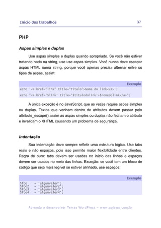 Início dos trabalhos                                                                                      37



PHP

Aspas simples e duplas
     Use aspas simples e duplas quando apropriado. Se você não estiver
tratando nada na string, use use aspas simples. Você nunca deve escapar
aspas HTML numa string, porque você apenas precisa alternar entre os
tipos de aspas, assim:

                                                                                                 Exemplo
echo '<a href="link" title="Título">Nome do link</a>';

echo "<a href='$link' title='$titulodolink'>$nomedolink</a>";


     A única exceção é no JavaScript, que as vezes reques aspas simples
ou duplas. Textos que venham dentro de atributos devem passar pelo
attribute_escape() assim as aspas simples ou duplas não fecham o atributo
e invalidam o XHTML causando um problema de segurança.



Indentação
     Sua indentação deve sempre refletir uma estrutura lógica. Use tabs
reais e não espaços, pois isso permite maior flexibilidade entre clientes.
Regra de ouro: tabs devem ser usadas no início das linhas e espaços
devem ser usados no meio das linhas. Exceção: se você tem um bloco de
código que seja mais legível se estiver alinhado, use espaços:

                                                                                                 Exemplo
$foo       =   'algumvalor';
$foo2      =   'algumvalor2';
$foo3      =   'algumvalor3';
$foo4      =   'algumvalor4';




      A p r e n d a a d e s e nv o l v e r Te m a s Wo r d P r e s s – w w w. g u i a w p . c o m . b r
 