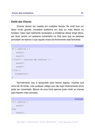 Início dos trabalhos                                                                                       38



Estilo das Chaves
       Chaves devem ser usadas em multiplos blocos. Se você tiver um
bloco muito grande, considere quebrá-lo em dois ou mais blocos ou
funções. Caso seja realmente necessária a existência desse longo bloco,
por favor ponha um pequeno comentário no final para que as pessoas
percebam de relance o que aquela chave de fechamento está fechando.

                                                                                                  Exemplo
if ( condicao ) {

    acao1();

    acao2();

} elseif ( condicao2 && condicao3 ) {

    acao3();

    acao4();

} else {

    acaopadrao();

}


       Normalmente isso é apropriado para blocos lógicos, maiores que
cerca de 35 linhas, mas qualquer código que não seja intuitivamente óbvio
pode ser comentado. Blocos de uma linha apenas pode omitir as chaves
para ficarem mais concisos:

                                                                                                  Exemplo
if ( condicao )

    acao1();

else

    acao2();




       A p r e n d a a d e s e nv o l v e r Te m a s Wo r d P r e s s – w w w. g u i a w p . c o m . b r
 