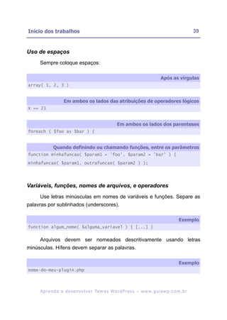Início dos trabalhos                                                                                     39



Uso de espaços
     Sempre coloque espaços:

                                                                                    Após as vírgulas
array( 1, 2, 3 )


                    Em ambos os lados das atribuições de operadores lógicos
X == 23


                                                       Em ambos os lados dos parenteses
foreach ( $foo as $bar ) {


             Quando definindo ou chamando funções, entre os parâmetros
function minhafuncao( $param1 = 'foo', $param2 = 'bar' ) {

minhafuncao( $param1, outrafuncao( $param2 ) );




Variáveis, funções, nomes de arquivos, e operadores
     Use letras minúsculas em nomes de variáveis e funções. Separe as
palavras por sublinhados (underscores).

                                                                                                Exemplo
function algum_nome( $alguma_variavel ) { [...] }


     Arquivos devem ser nomeados descritivamente usando letras
minúsculas. Hífens devem separar as palavras.

                                                                                                Exemplo
nome-do-meu-plugin.php




     A p r e n d a a d e s e nv o l v e r Te m a s Wo r d P r e s s – w w w. g u i a w p . c o m . b r
 